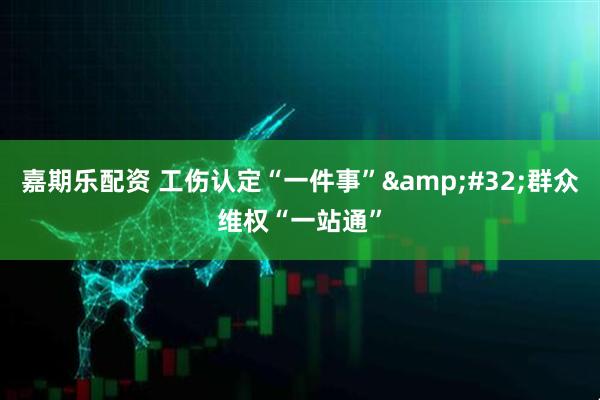 嘉期乐配资 工伤认定“一件事”&#32;群众维权“一站通”