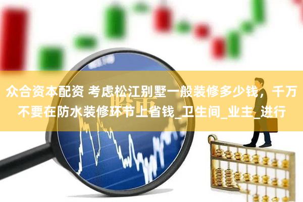 众合资本配资 考虑松江别墅一般装修多少钱，千万不要在防水装修环节上省钱_卫生间_业主_进行