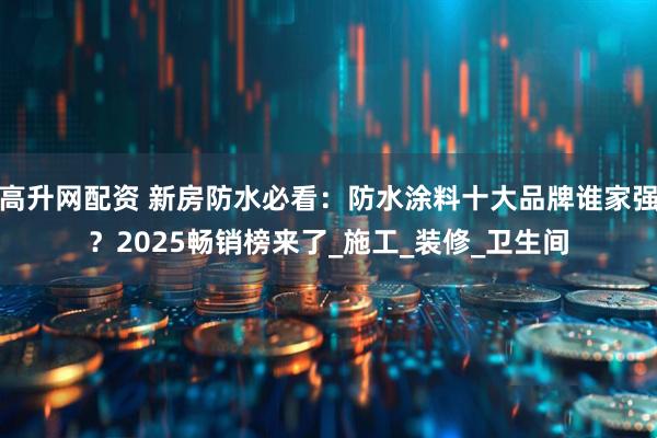 高升网配资 新房防水必看：防水涂料十大品牌谁家强？2025畅销榜来了_施工_装修_卫生间