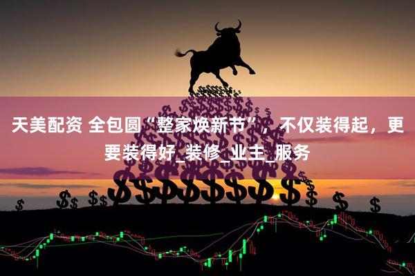 天美配资 全包圆“整家焕新节”，不仅装得起，更要装得好_装修_业主_服务