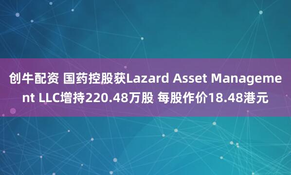 创牛配资 国药控股获Lazard Asset Management LLC增持220.48万股 每股作价18.48港元