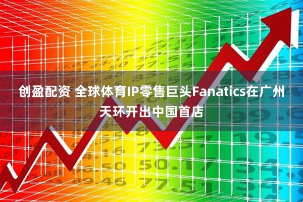 创盈配资 全球体育IP零售巨头Fanatics在广州天环开出中国首店