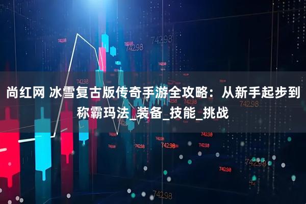 尚红网 冰雪复古版传奇手游全攻略：从新手起步到称霸玛法_装备_技能_挑战