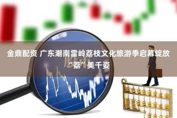 金鼎配资 广东潮南雷岭荔枝文化旅游季启幕绽放“荔”美千姿