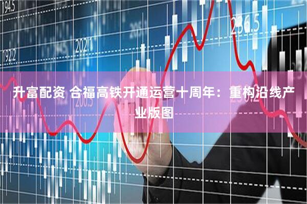 升富配资 合福高铁开通运营十周年：重构沿线产业版图