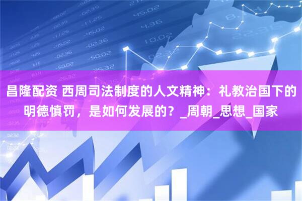 昌隆配资 西周司法制度的人文精神：礼教治国下的明德慎罚，是如何发展的？_周朝_思想_国家