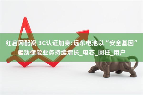 红启网配资 3C认证加身:远东电池以“安全基因”驱动储能业务持续增长_电芯_圆柱_用户