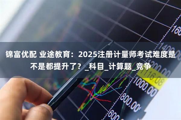 锦富优配 业途教育：2025注册计量师考试难度是不是都提升了？_科目_计算题_竞争