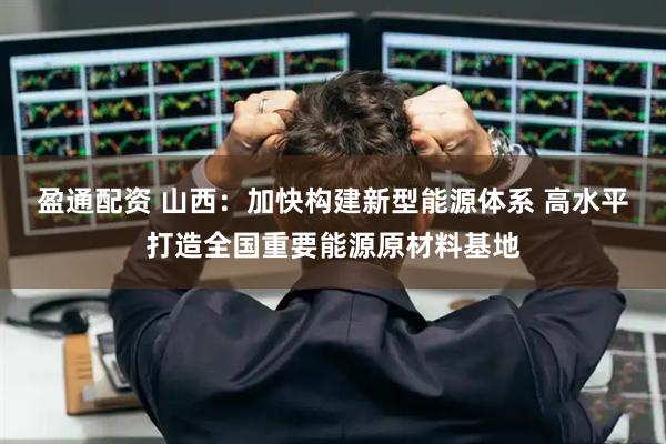 盈通配资 山西：加快构建新型能源体系 高水平打造全国重要能源原材料基地