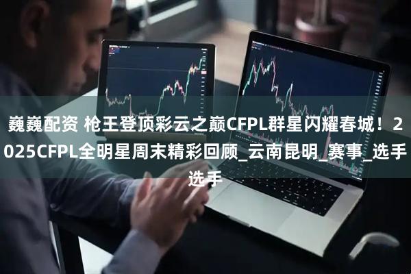 巍巍配资 枪王登顶彩云之巅CFPL群星闪耀春城！2025CFPL全明星周末精彩回顾_云南昆明_赛事_选手