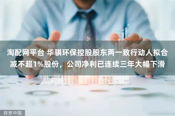 淘配网平台 华骐环保控股股东两一致行动人拟合减不超1%股份，公司净利已连续三年大幅下滑