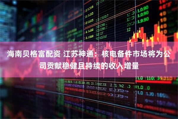 海南贝格富配资 江苏神通：核电备件市场将为公司贡献稳健且持续的收入增量
