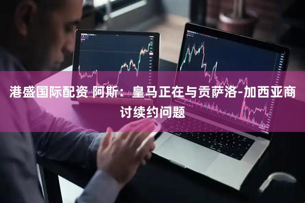 港盛国际配资 阿斯：皇马正在与贡萨洛-加西亚商讨续约问题