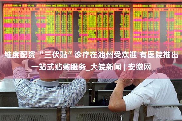 维度配资 “三伏贴”诊疗在池州受欢迎 有医院推出一站式贴敷服务_大皖新闻 | 安徽网