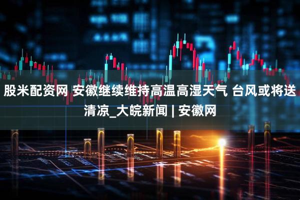 股米配资网 安徽继续维持高温高湿天气 台风或将送清凉_大皖新闻 | 安徽网