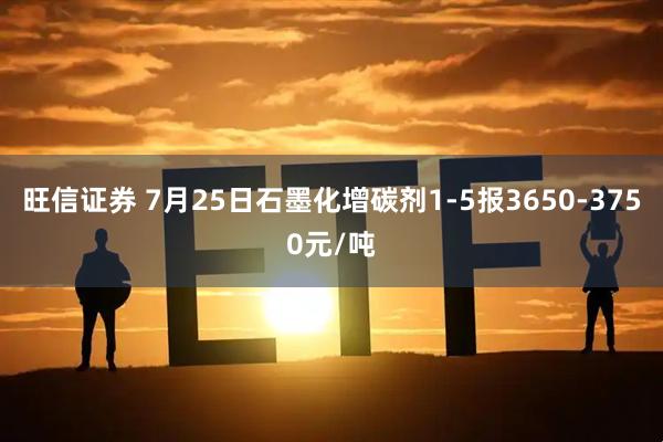 旺信证券 7月25日石墨化增碳剂1-5报3650-3750元/吨