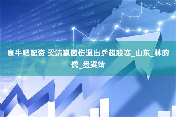 赢牛吧配资 梁靖崑因伤退出乒超联赛_山东_林昀儒_盘梁靖