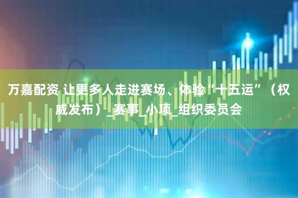 万嘉配资 让更多人走进赛场、体验“十五运”（权威发布）_赛事_小项_组织委员会
