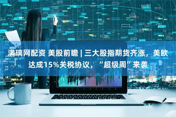 满璃网配资 美股前瞻 | 三大股指期货齐涨，美欧达成15%关税协议，“超级周”来袭