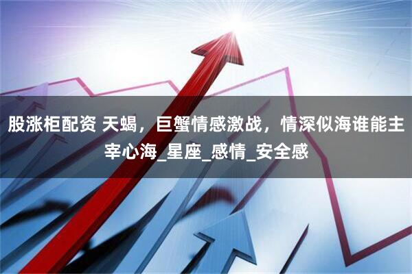 股涨柜配资 天蝎，巨蟹情感激战，情深似海谁能主宰心海_星座_感情_安全感