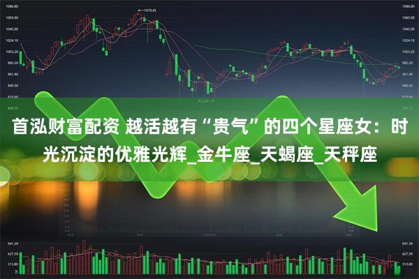 首泓财富配资 越活越有“贵气”的四个星座女：时光沉淀的优雅光辉_金牛座_天蝎座_天秤座