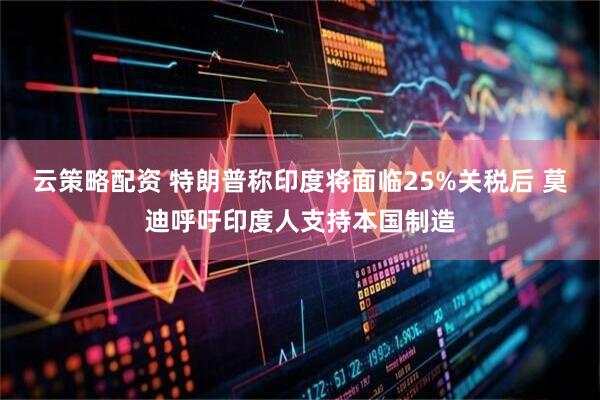 云策略配资 特朗普称印度将面临25%关税后 莫迪呼吁印度人支持本国制造