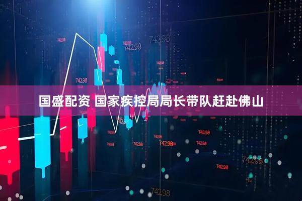国盛配资 国家疾控局局长带队赶赴佛山