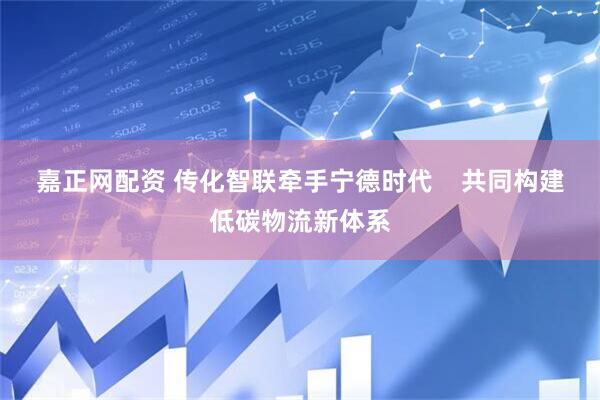 嘉正网配资 传化智联牵手宁德时代    共同构建低碳物流新体系