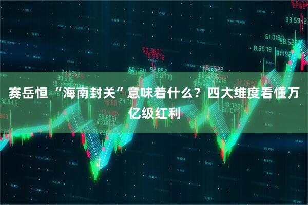 赛岳恒 “海南封关”意味着什么？四大维度看懂万亿级红利