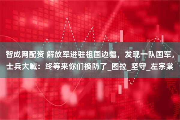 智成网配资 解放军进驻祖国边疆，发现一队国军，士兵大喊：终等来你们换防了_图拉_坚守_左宗棠
