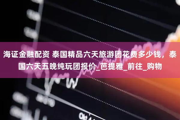 海证金融配资 泰国精品六天旅游团花费多少钱，泰国六天五晚纯玩团报价_芭提雅_前往_购物