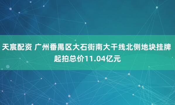 天宸配资 广州番禺区大石街南大干线北侧地块挂牌 起拍总价11.04亿元